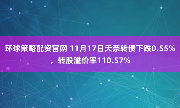 环球策略配资官网 11月17日天奈转债下跌0.55%，转股溢价率110.57%