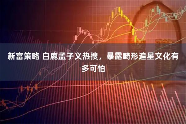 新富策略 白鹿孟子义热搜，暴露畸形追星文化有多可怕