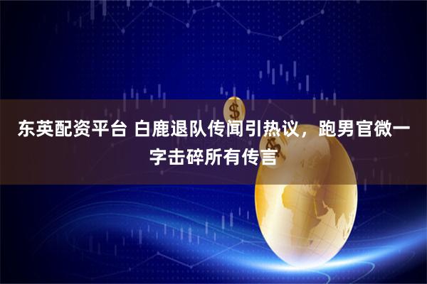 东英配资平台 白鹿退队传闻引热议，跑男官微一字击碎所有传言