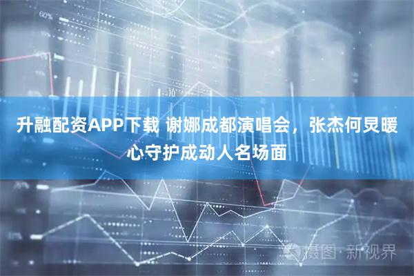 升融配资APP下载 谢娜成都演唱会，张杰何炅暖心守护成动人名场面